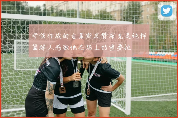 带伤作战的吉莱斯皮赞布克是纯粹篮球人感激他在场上的重要性