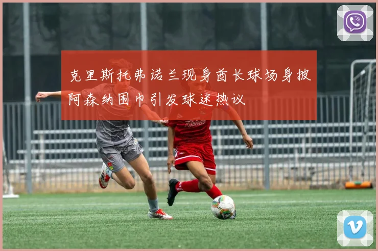 克里斯托弗诺兰现身酋长球场身披阿森纳围巾引发球迷热议