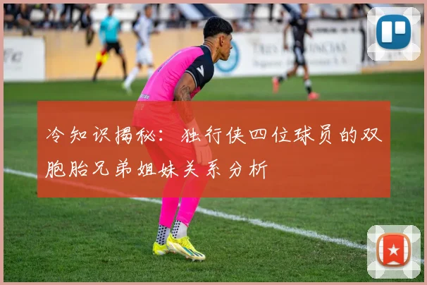 冷知识揭秘：独行侠四位球员的双胞胎兄弟姐妹关系分析