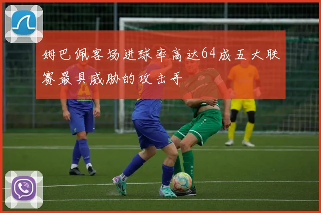 姆巴佩客场进球率高达64成五大联赛最具威胁的攻击手