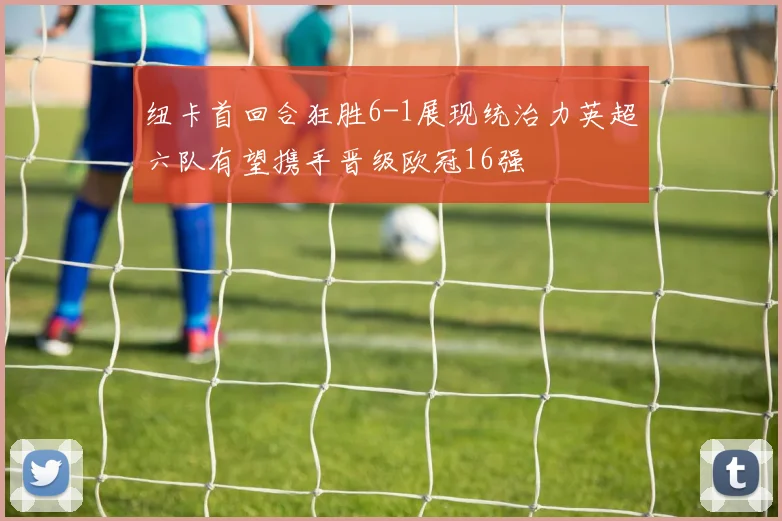 纽卡首回合狂胜6-1展现统治力英超六队有望携手晋级欧冠16强