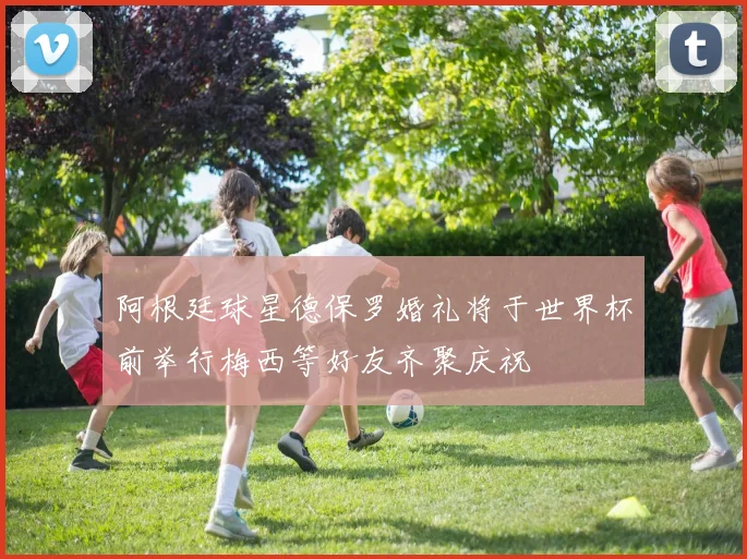 阿根廷球星德保罗婚礼将于世界杯前举行梅西等好友齐聚庆祝