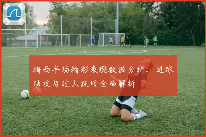 梅西半场精彩表现数据分析：进球助攻与过人技巧全面解析