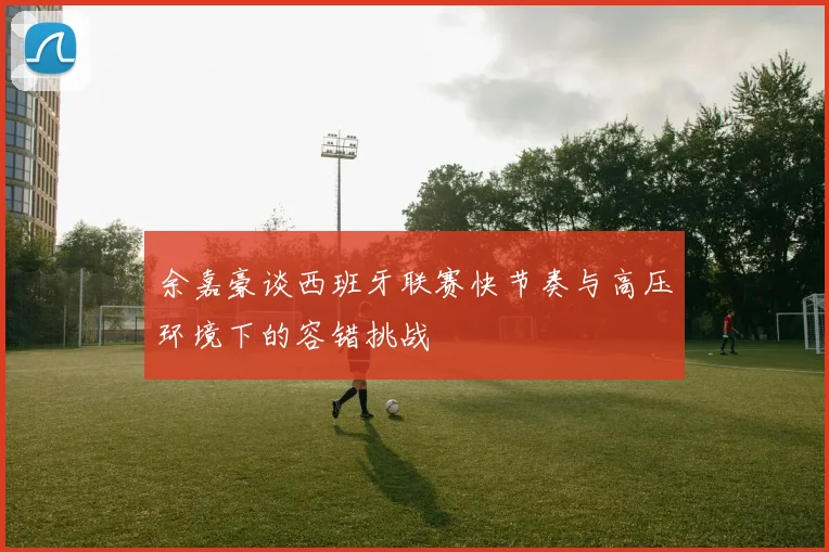 余嘉豪谈西班牙联赛快节奏与高压环境下的容错挑战