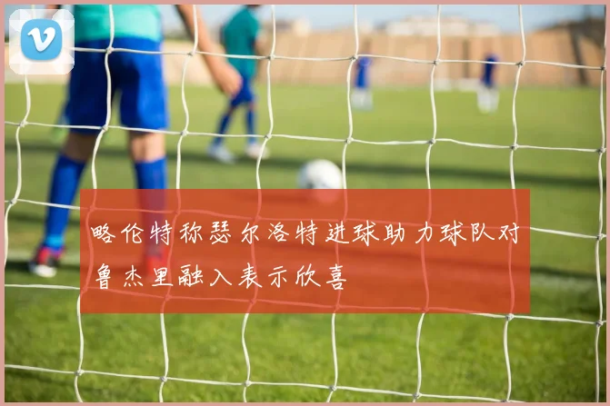略伦特称瑟尔洛特进球助力球队对鲁杰里融入表示欣喜