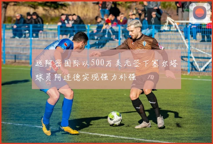 迈阿密国际以500万美元签下塞尔塔球员阿连德实现强力补强