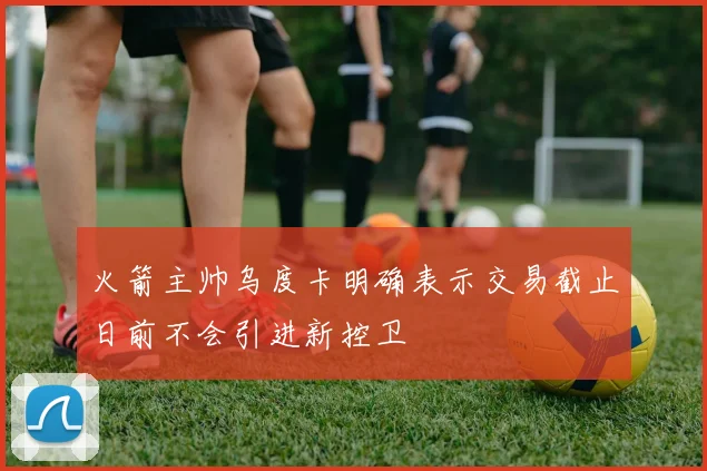 火箭主帅乌度卡明确表示交易截止日前不会引进新控卫