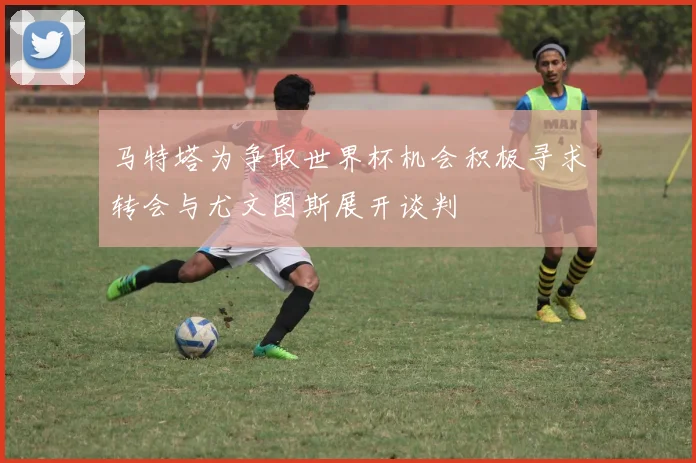 马特塔为争取世界杯机会积极寻求转会与尤文图斯展开谈判