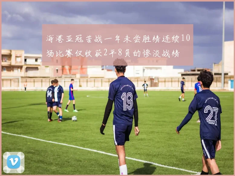 海港亚冠苦战一年未尝胜绩连续10场比赛仅收获2平8负的惨淡战绩