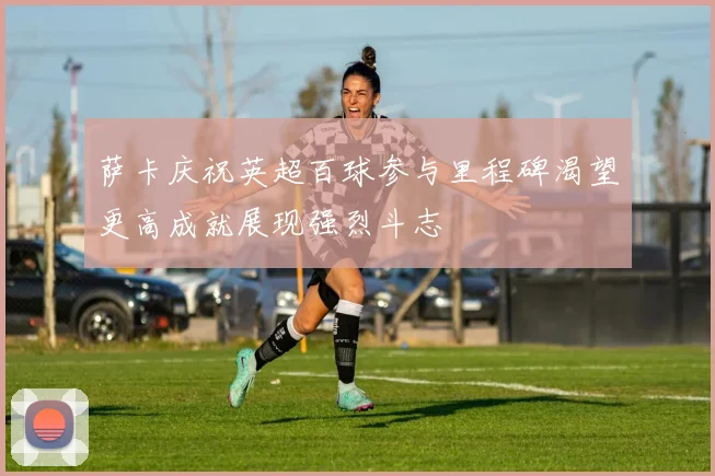 萨卡庆祝英超百球参与里程碑渴望更高成就展现强烈斗志