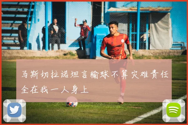马斯切拉诺坦言输球不算灾难责任全在我一人身上