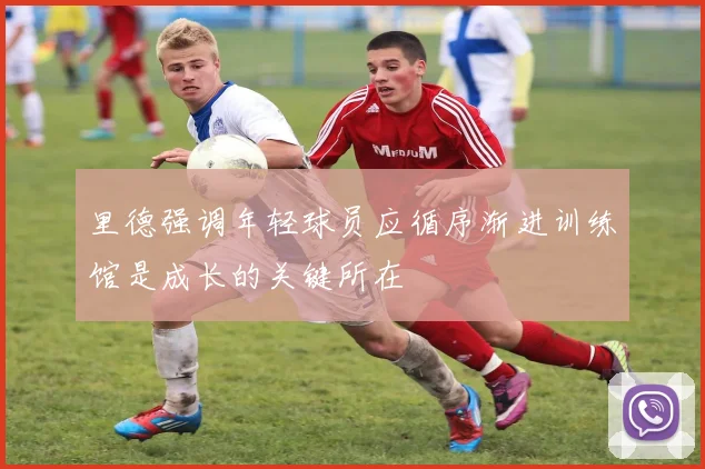 里德强调年轻球员应循序渐进训练馆是成长的关键所在