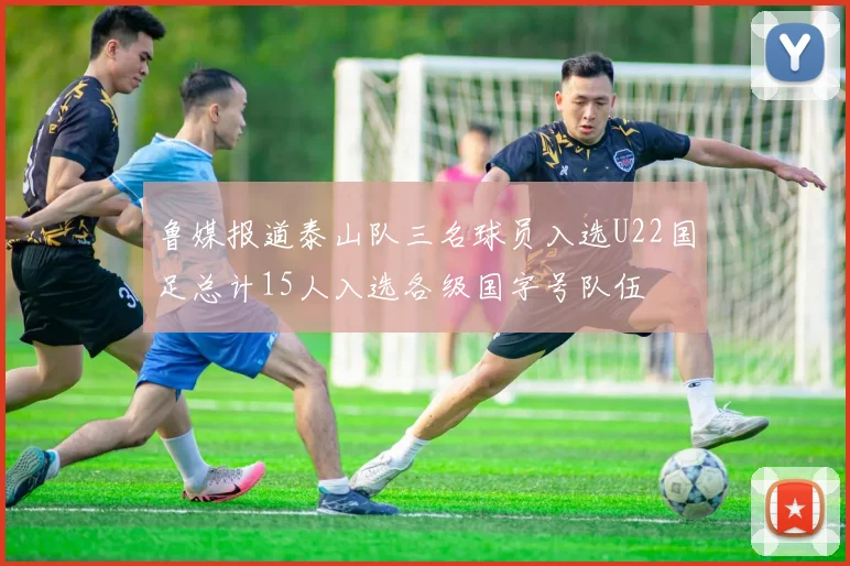 鲁媒报道泰山队三名球员入选U22国足总计15人入选各级国字号队伍