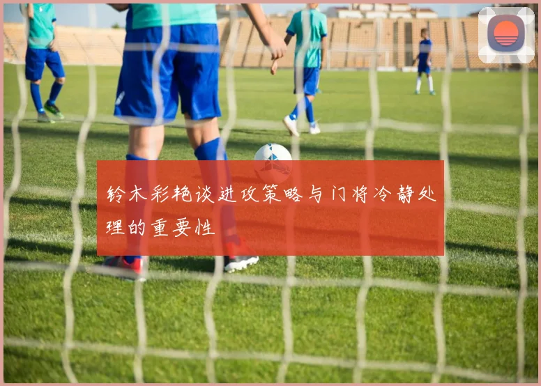 铃木彩艳谈进攻策略与门将冷静处理的重要性