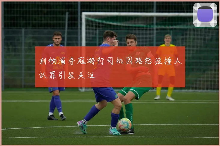 利物浦夺冠游行司机因路怒症撞人认罪引发关注