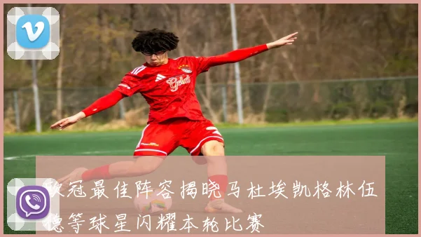 欧冠最佳阵容揭晓马杜埃凯格林伍德等球星闪耀本轮比赛