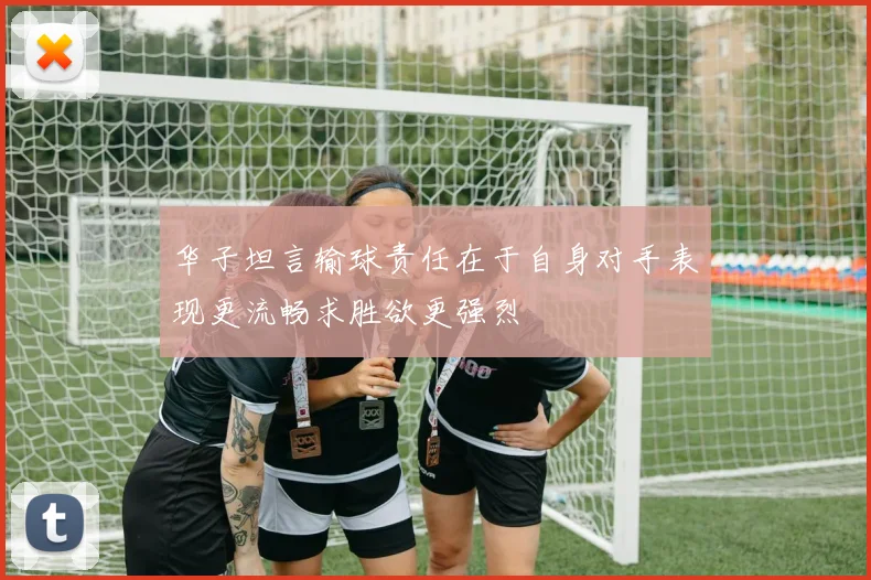 华子坦言输球责任在于自身对手表现更流畅求胜欲更强烈