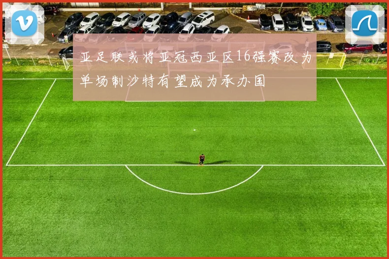 亚足联或将亚冠西亚区16强赛改为单场制沙特有望成为承办国