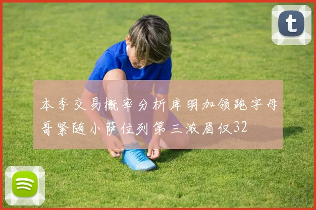 本季交易概率分析库明加领跑字母哥紧随小萨位列第三浓眉仅32