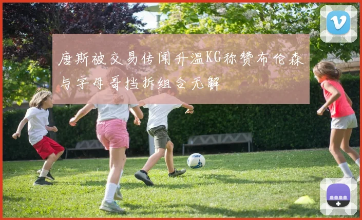 唐斯被交易传闻升温KG称赞布伦森与字母哥挡拆组合无解