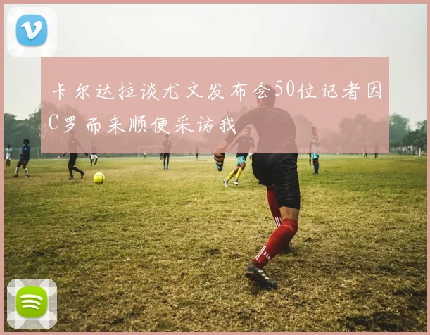 卡尔达拉谈尤文发布会50位记者因C罗而来顺便采访我