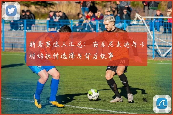 新秀赛选人汇总：安东尼麦迪与卡特的独特选择与背后故事