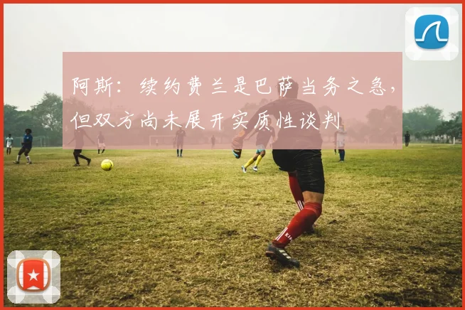 阿斯：续约费兰是巴萨当务之急，但双方尚未展开实质性谈判