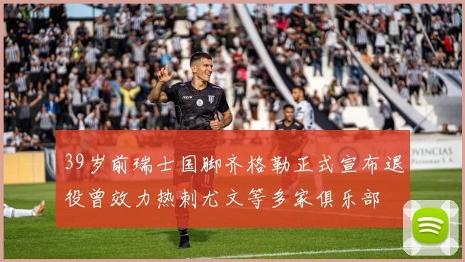 39岁前瑞士国脚齐格勒正式宣布退役曾效力热刺尤文等多家俱乐部