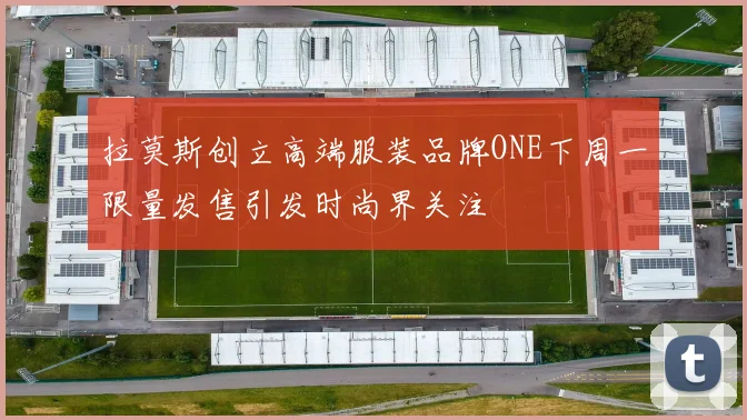 拉莫斯创立高端服装品牌ONE下周一限量发售引发时尚界关注