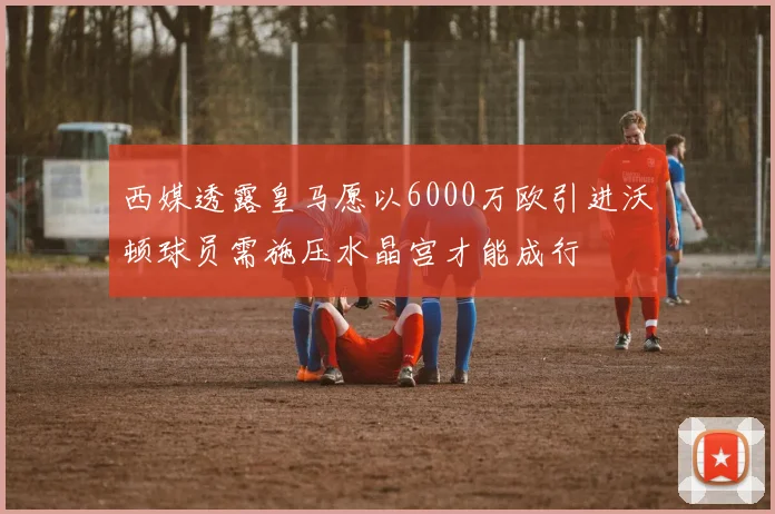 西媒透露皇马愿以6000万欧引进沃顿球员需施压水晶宫才能成行