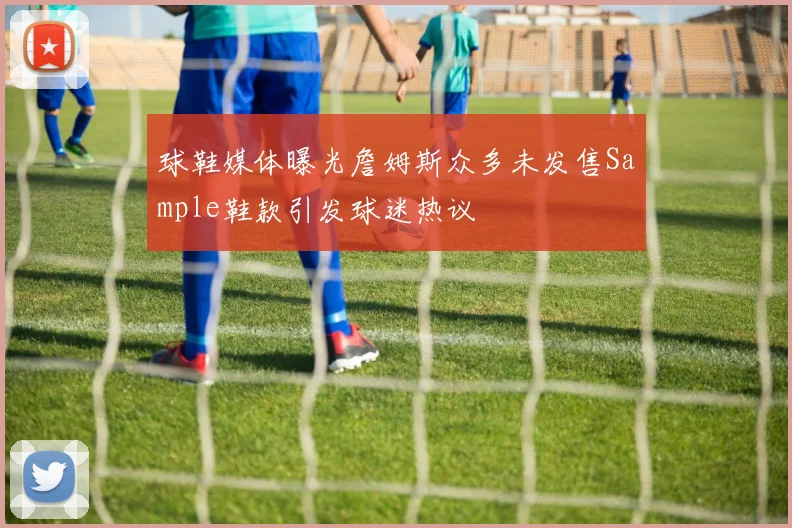 球鞋媒体曝光詹姆斯众多未发售Sample鞋款引发球迷热议