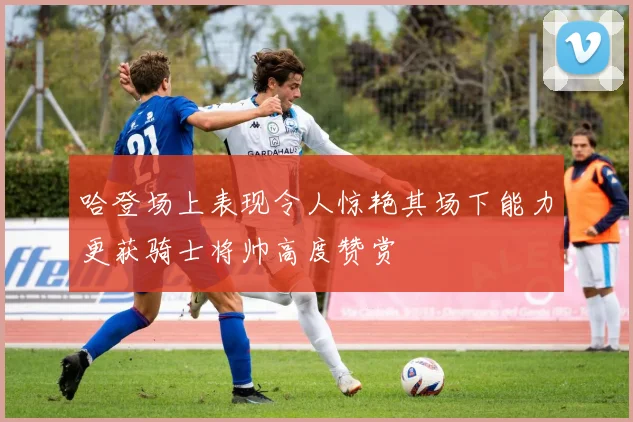 哈登场上表现令人惊艳其场下能力更获骑士将帅高度赞赏