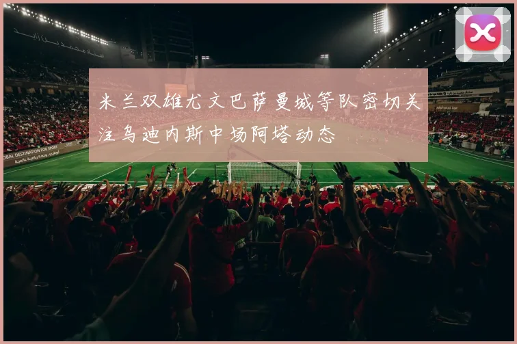 米兰双雄尤文巴萨曼城等队密切关注乌迪内斯中场阿塔动态